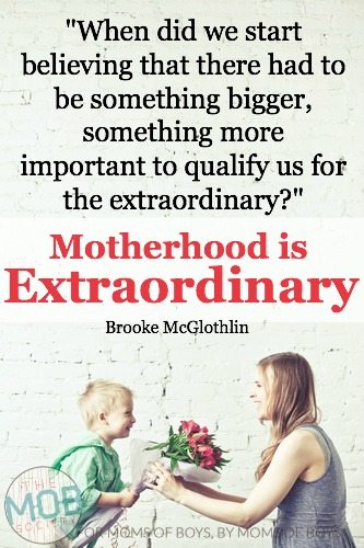 When did we start believing that there had to be something more, something bigger, something more important to qualify us for the extraordinary?  Motherhood IS extraordinary…